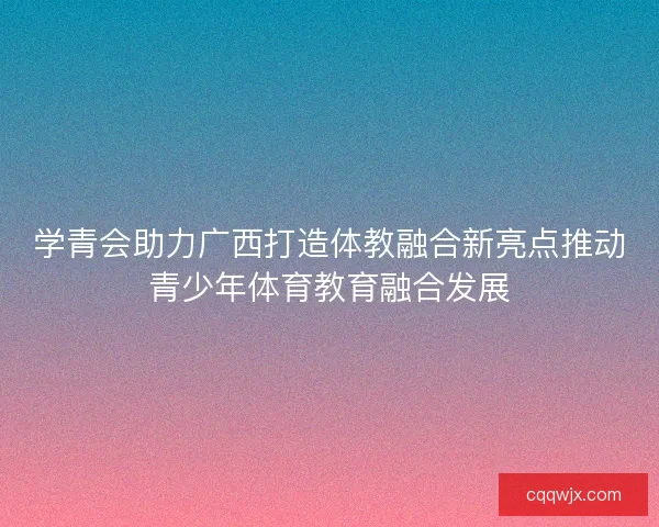 学青会助力广西打造体教融合新亮点推动青少年体育教育融合发展