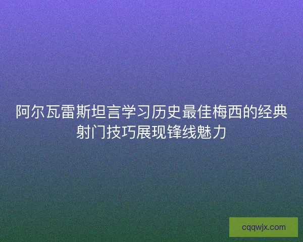 阿尔瓦雷斯坦言学习历史最佳梅西的经典射门技巧展现锋线魅力